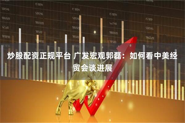 炒股配资正规平台 广发宏观郭磊：如何看中美经贸会谈进展