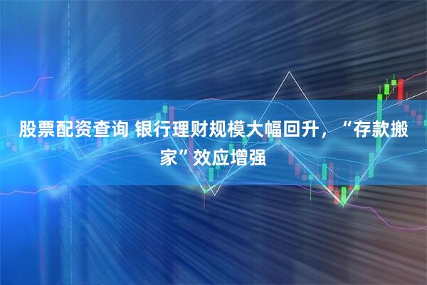 股票配资查询 银行理财规模大幅回升，“存款搬家”效应增强