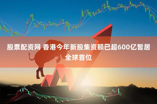 股票配资网 香港今年新股集资额已超600亿暂居全球首位