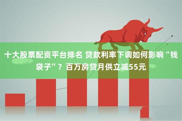 十大股票配资平台排名 贷款利率下调如何影响“钱袋子”？百万房贷月供立减55元