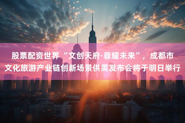 股票配资世界 “文创天府·蓉耀未来”，成都市文化旅游产业链创新场景供需发布会将于明日举行