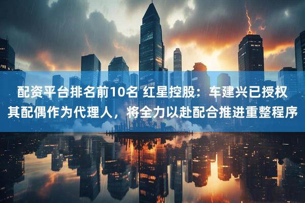配资平台排名前10名 红星控股：车建兴已授权其配偶作为代理人，将全力以赴配合推进重整程序