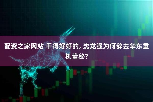 配资之家网站 干得好好的, 沈龙强为何辞去华东重机董秘?