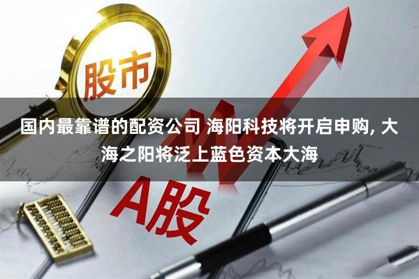 国内最靠谱的配资公司 海阳科技将开启申购, 大海之阳将泛上蓝色资本大海