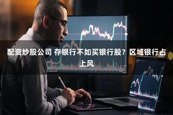 配资炒股公司 存银行不如买银行股？区域银行占上风
