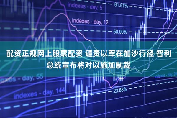 配资正规网上股票配资 谴责以军在加沙行径 智利总统宣布将对以施加制裁