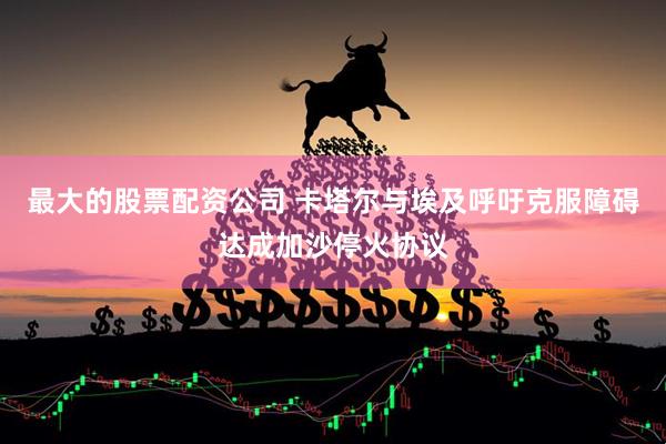 最大的股票配资公司 卡塔尔与埃及呼吁克服障碍达成加沙停火协议