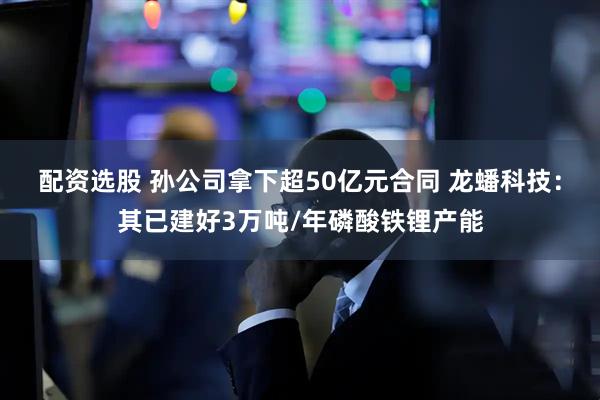配资选股 孙公司拿下超50亿元合同 龙蟠科技：其已建好3万吨/年磷酸铁锂产能