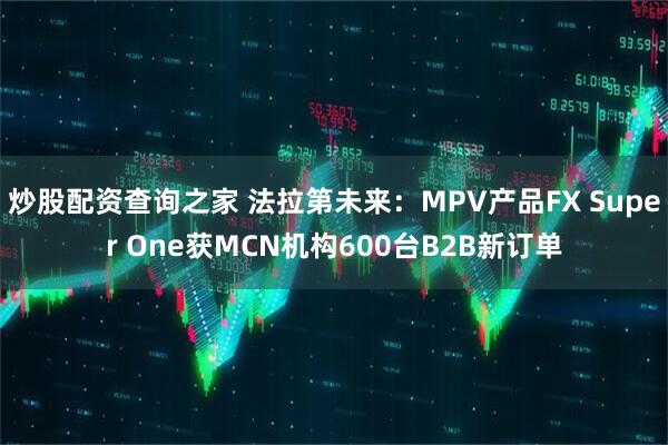 炒股配资查询之家 法拉第未来：MPV产品FX Super One获MCN机构600台B2B新订单