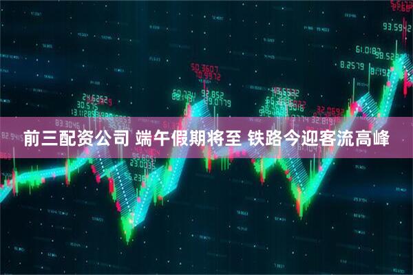 前三配资公司 端午假期将至 铁路今迎客流高峰