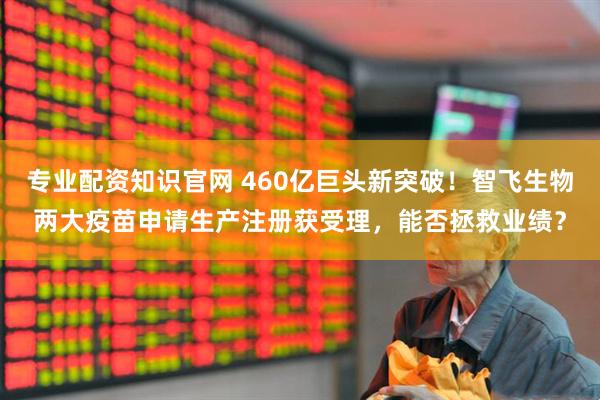 专业配资知识官网 460亿巨头新突破！智飞生物两大疫苗申请生产注册获受理，能否拯救业绩？