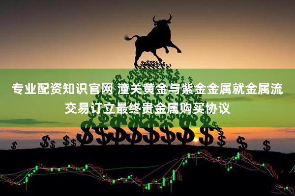 专业配资知识官网 潼关黄金与紫金金属就金属流交易订立最终贵金属购买协议