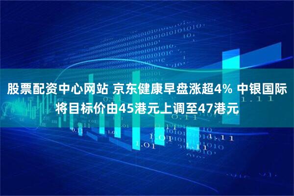 股票配资中心网站 京东健康早盘涨超4% 中银国际将目标价由45港元上调至47港元