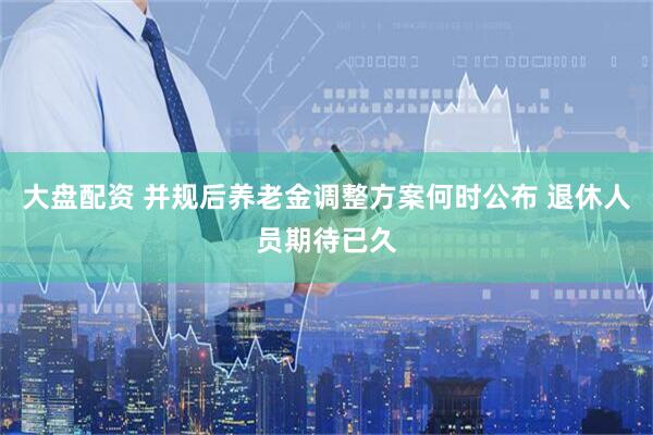 大盘配资 并规后养老金调整方案何时公布 退休人员期待已久
