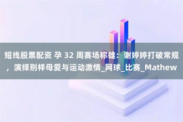 短线股票配资 孕 32 周赛场称雄：谢婷婷打破常规，演绎别样母爱与运动激情_网球_比赛_Mathew