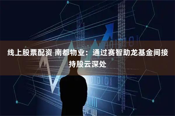 线上股票配资 南都物业：通过赛智助龙基金间接持股云深处
