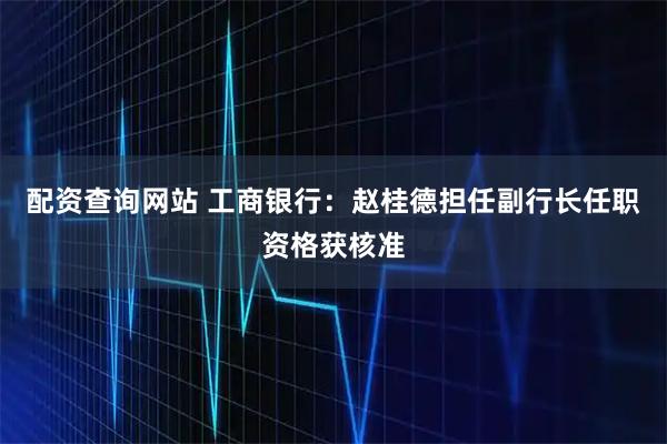 配资查询网站 工商银行：赵桂德担任副行长任职资格获核准